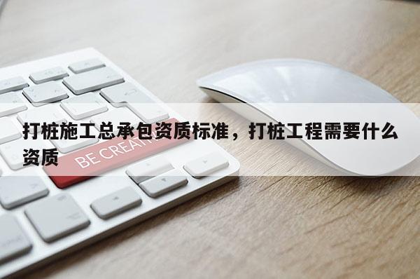 打桩施工总承包资质标准，打桩工程需要什么资质