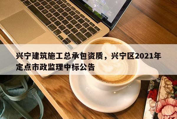 兴宁建筑施工总承包资质，兴宁区2021年定点市政监理中标公告