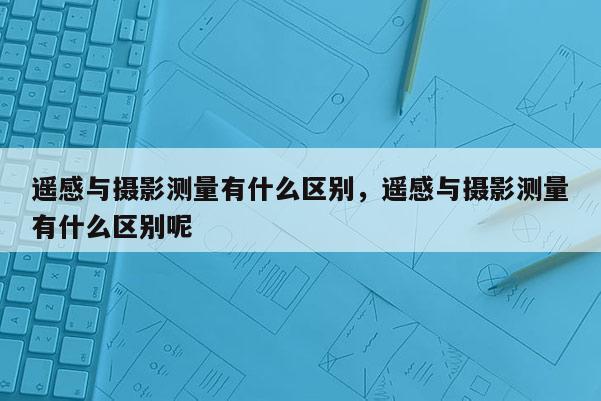 遥感与摄影测量有什么区别，遥感与摄影测量有什么区别呢