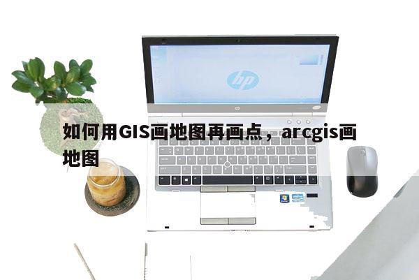 如何用GIS画地图再画点，arcgis画地图