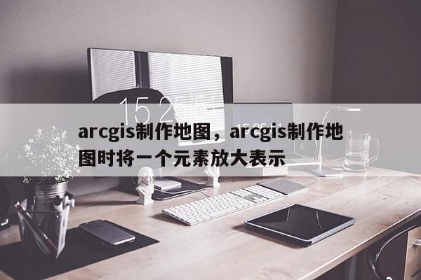 arcgis制作地图，arcgis制作地图时将一个元素放大表示