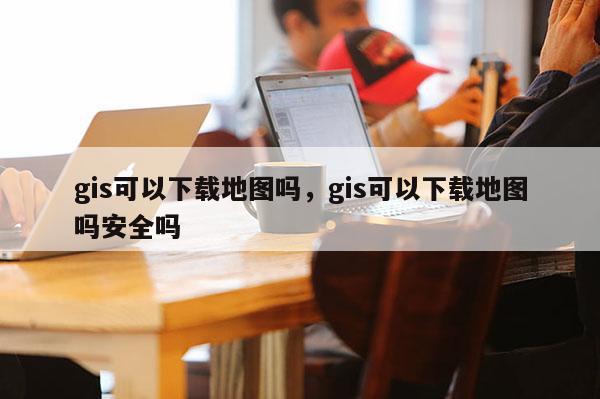 gis可以下载地图吗，gis可以下载地图吗安全吗