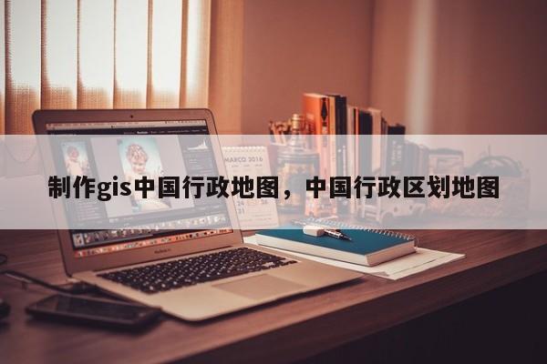 制作gis中国行政地图，中国行政区划地图