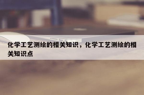 化学工艺测绘的相关知识，化学工艺测绘的相关知识点