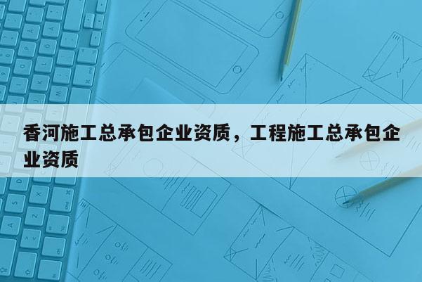 香河施工总承包企业资质，工程施工总承包企业资质