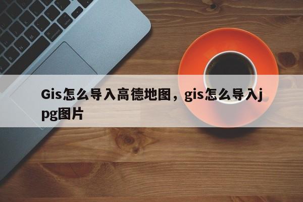 Gis怎么导入高德地图，gis怎么导入jpg图片