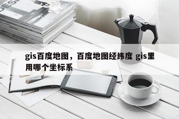 gis百度地图，百度地图经纬度 gis里用哪个坐标系