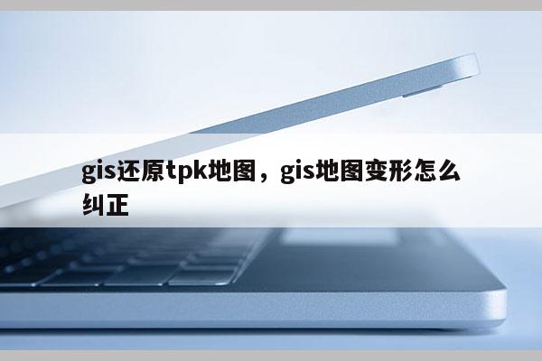 gis还原tpk地图，gis地图变形怎么纠正