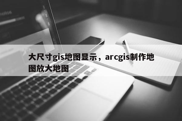 大尺寸gis地图显示，arcgis制作地图放大地图