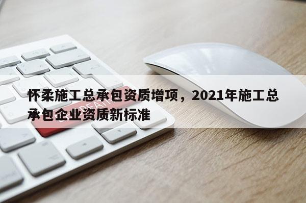 怀柔施工总承包资质增项，2021年施工总承包企业资质新标准