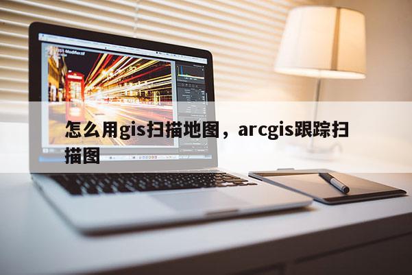 怎么用gis扫描地图，arcgis跟踪扫描图