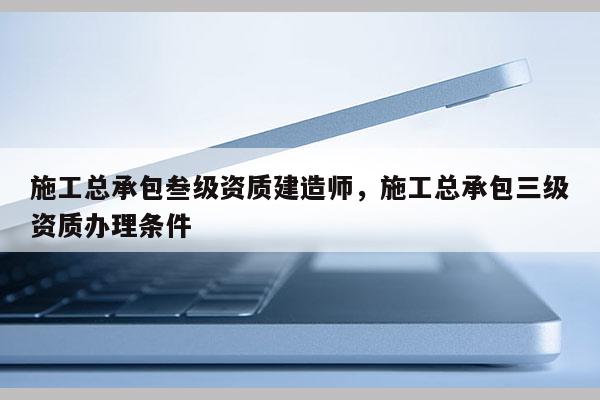 施工总承包叁级资质建造师，施工总承包三级资质办理条件