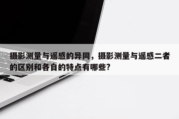 摄影测量与遥感的异同，摄影测量与遥感二者的区别和各自的特点有哪些?