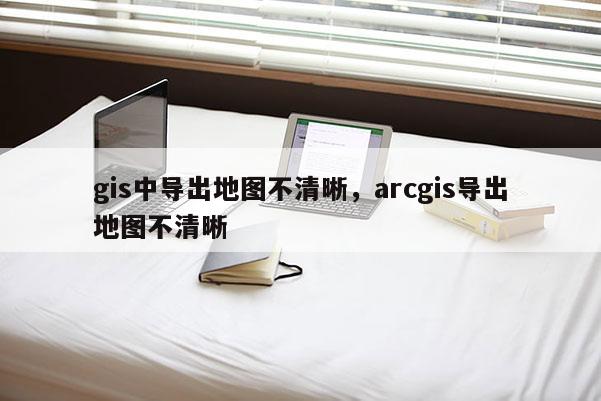 gis中导出地图不清晰，arcgis导出地图不清晰