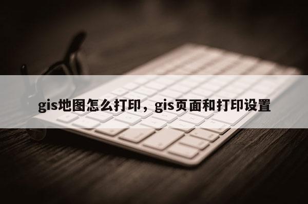 gis地图怎么打印，gis页面和打印设置