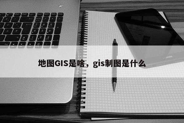 地图GIS是啥，gis制图是什么