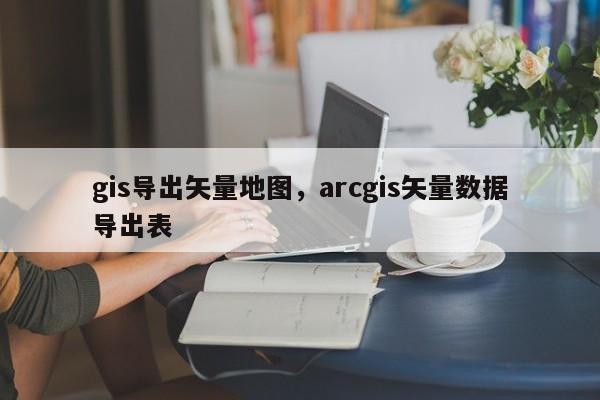 gis导出矢量地图，arcgis矢量数据导出表