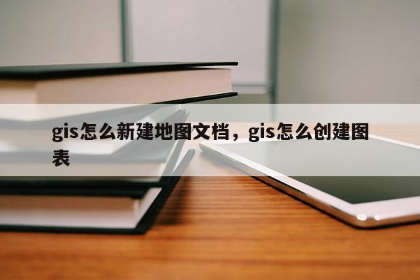 gis怎么新建地图文档，gis怎么创建图表