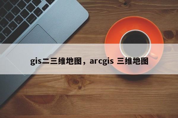 gis二三维地图，arcgis 三维地图