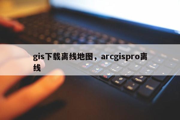 gis下载离线地图，arcgispro离线