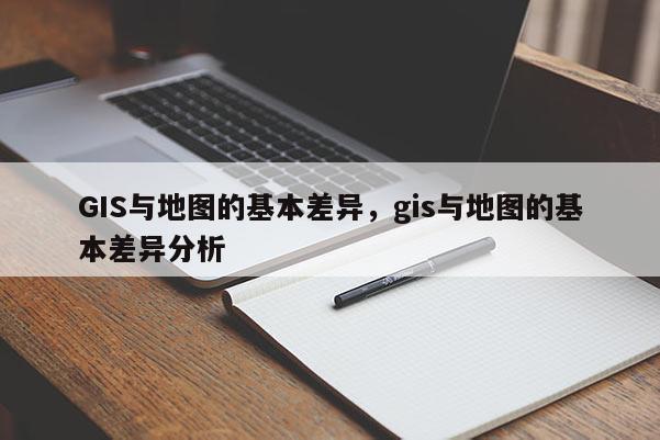 GIS与地图的基本差异，gis与地图的基本差异分析