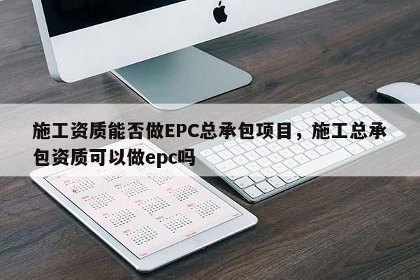 施工资质能否做EPC总承包项目，施工总承包资质可以做epc吗