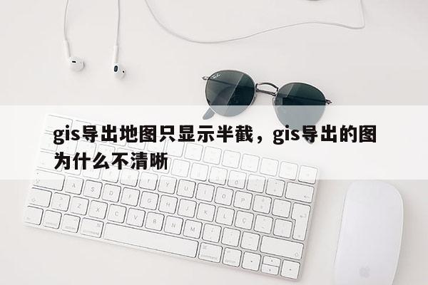 gis导出地图只显示半截，gis导出的图为什么不清晰