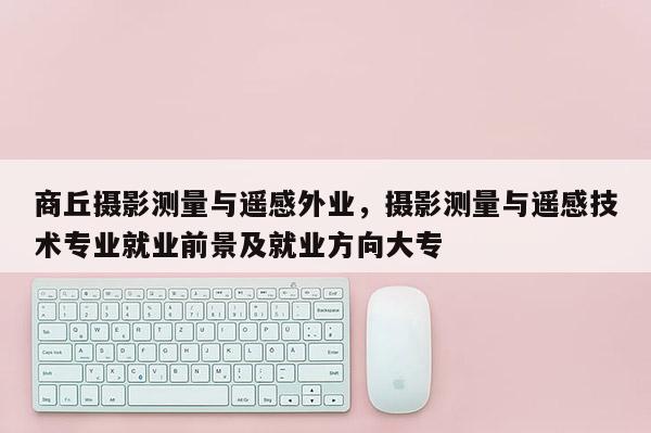 商丘摄影测量与遥感外业，摄影测量与遥感技术专业就业前景及就业方向大专