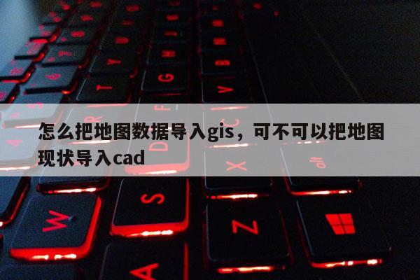 怎么把地图数据导入gis，可不可以把地图现状导入cad