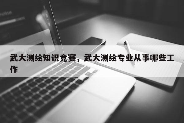 武大测绘知识竞赛，武大测绘专业从事哪些工作