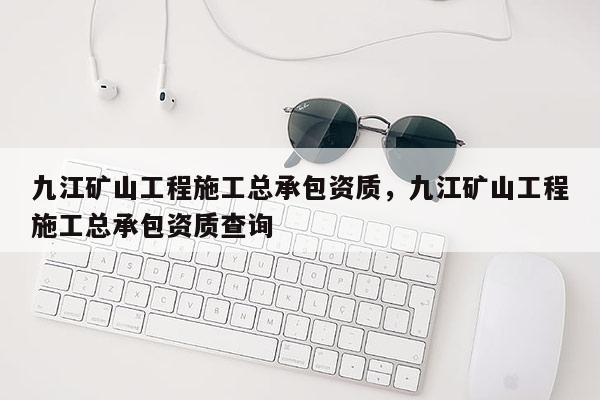 九江矿山工程施工总承包资质，九江矿山工程施工总承包资质查询