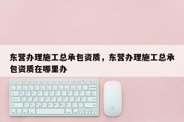 东营办理施工总承包资质，东营办理施工总承包资质在哪里办