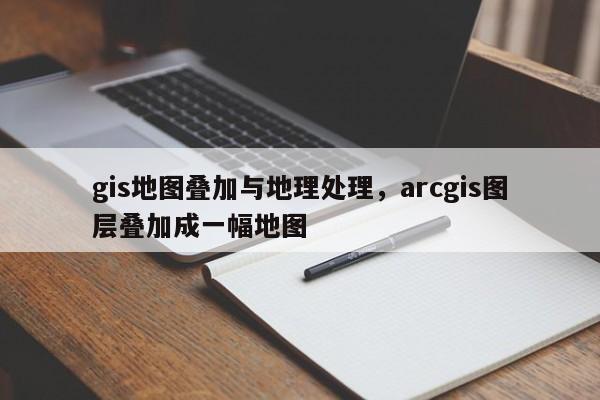 gis地图叠加与地理处理，arcgis图层叠加成一幅地图