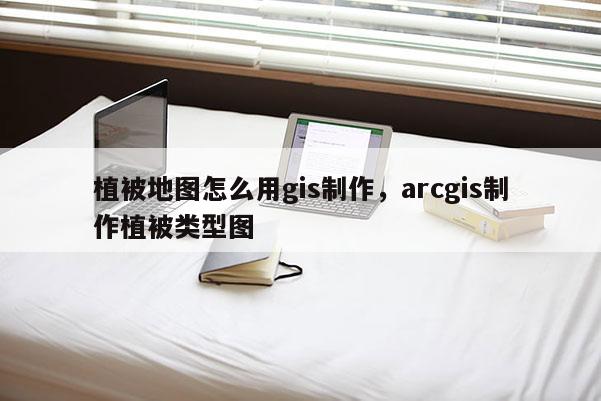 植被地图怎么用gis制作，arcgis制作植被类型图