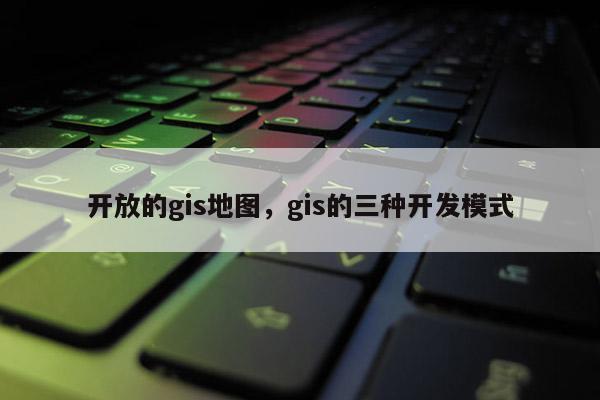 开放的gis地图，gis的三种开发模式