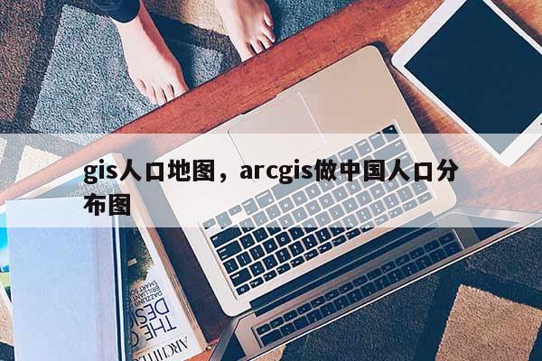 gis人口地图，arcgis做中国人口分布图