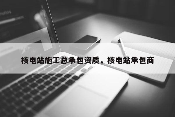 核电站施工总承包资质，核电站承包商