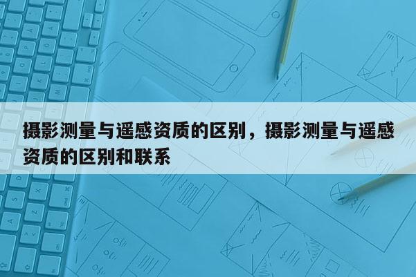 摄影测量与遥感资质的区别，摄影测量与遥感资质的区别和联系