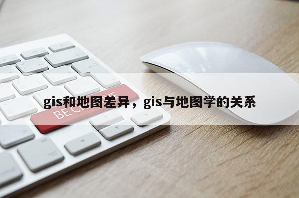 gis和地图差异，gis与地图学的关系