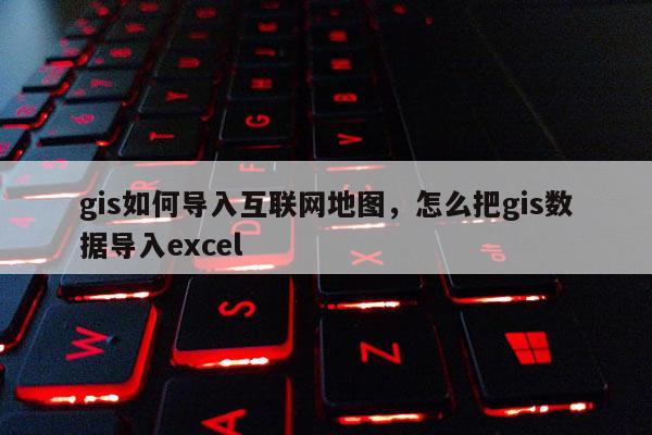 gis如何导入互联网地图，怎么把gis数据导入excel