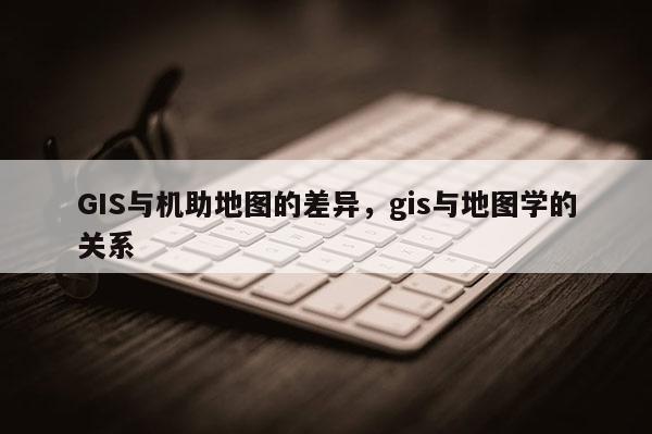 GIS与机助地图的差异，gis与地图学的关系