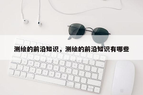 测绘的前沿知识，测绘的前沿知识有哪些