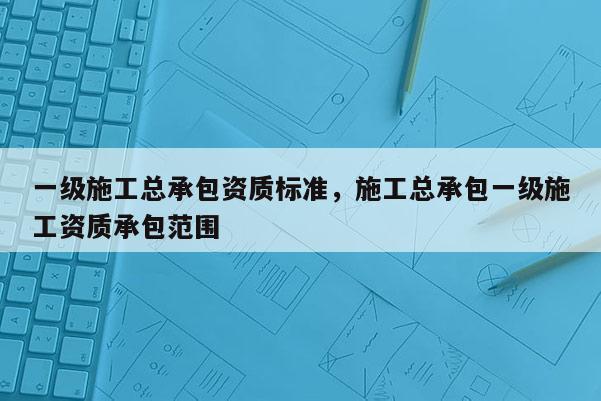 一级施工总承包资质标准，施工总承包一级施工资质承包范围