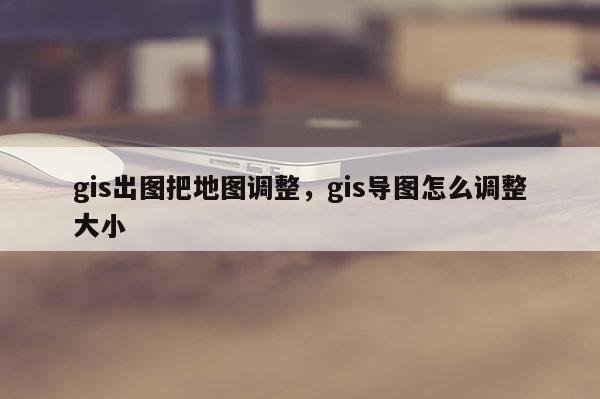 gis出图把地图调整，gis导图怎么调整大小