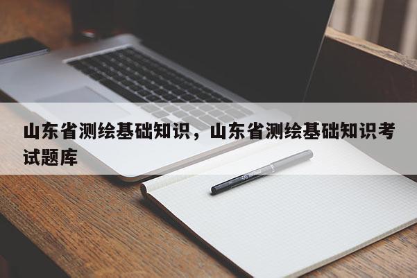 山东省测绘基础知识，山东省测绘基础知识考试题库