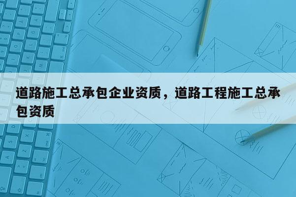 道路施工总承包企业资质，道路工程施工总承包资质