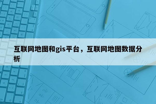 互联网地图和gis平台，互联网地图数据分析