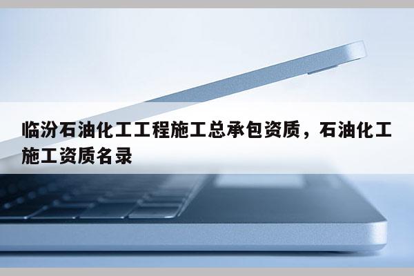 临汾石油化工工程施工总承包资质，石油化工施工资质名录