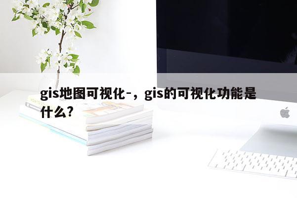 gis地图可视化-，gis的可视化功能是什么?