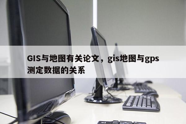 GIS与地图有关论文，gis地图与gps测定数据的关系